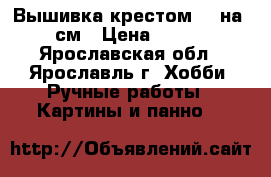 Вышивка крестом 50 на 67 см › Цена ­ 9 500 - Ярославская обл., Ярославль г. Хобби. Ручные работы » Картины и панно   